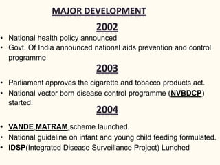 • National health policy announced
• Govt. Of India announced national aids prevention and control
programme
• Parliament approves the cigarette and tobacco products act.
• National vector born disease control programme (NVBDCP)
started.
• VANDE MATRAM scheme launched.
• National guideline on infant and young child feeding formulated.
• IDSP(Integrated Disease Surveillance Project) Lunched
 