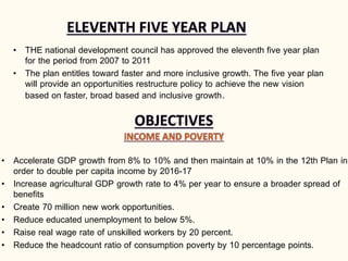 • THE national development council has approved the eleventh five year plan
for the period from 2007 to 2011
• The plan entitles toward faster and more inclusive growth. The five year plan
will provide an opportunities restructure policy to achieve the new vision
based on faster, broad based and inclusive growth.
• Accelerate GDP growth from 8% to 10% and then maintain at 10% in the 12th Plan in
order to double per capita income by 2016-17
• Increase agricultural GDP growth rate to 4% per year to ensure a broader spread of
benefits
• Create 70 million new work opportunities.
• Reduce educated unemployment to below 5%.
• Raise real wage rate of unskilled workers by 20 percent.
• Reduce the headcount ratio of consumption poverty by 10 percentage points.
 