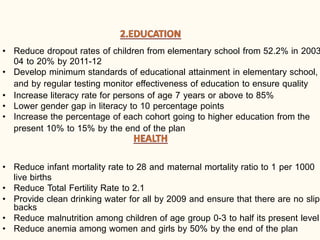 • Reduce dropout rates of children from elementary school from 52.2% in 2003
04 to 20% by 2011-12
• Develop minimum standards of educational attainment in elementary school,
and by regular testing monitor effectiveness of education to ensure quality
• Increase literacy rate for persons of age 7 years or above to 85%
• Lower gender gap in literacy to 10 percentage points
• Increase the percentage of each cohort going to higher education from the
present 10% to 15% by the end of the plan
• Reduce infant mortality rate to 28 and maternal mortality ratio to 1 per 1000
live births
• Reduce Total Fertility Rate to 2.1
• Provide clean drinking water for all by 2009 and ensure that there are no slip
backs
• Reduce malnutrition among children of age group 0-3 to half its present level
• Reduce anemia among women and girls by 50% by the end of the plan
 