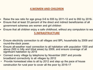 ▪ Raise the sex ratio for age group 0-6 to 935 by 2011-12 and to 950 by 2016-
▪ Ensure that at least 33 percent of the direct and indirect beneficiaries of all
government schemes are women and girl children
▪ Ensure that all children enjoy a safe childhood, without any compulsion to wor
• Ensure electricity connection to all villages and BPL households by 2009 and
round-the-clock power.
• Ensure all-weather road connection to all habitation with population 1000 and
above (500 in hilly and tribal areas) by 2009, and ensure coverage of all
significant habitation by 2015
• Connect every village by telephone by November 2007 and provide
broadband connectivity to all villages by 2012
• Provide homestead sites to all by 2012 and step up the pace of house
construction for rural poor to cover all the poor by 2016-17
 