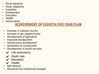 • Rural electricity
• Rural, telephone
• Industries
• Employment
• Education
• Health
• Social sector
• Increase in national income
• Increase in per capital income
• Development of agriculture
• Industrial development
• Infrastructure development
• Generation of employment
• Development of social services
✔ Life expectancy
✔ Death rate
✔ Education
✔ Health
• Self reliance
• Structural and institutional changes
 