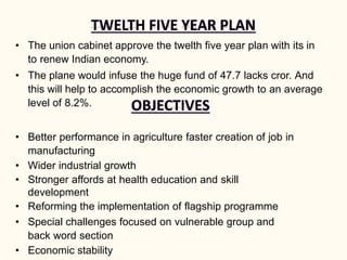 • The union cabinet approve the twelth five year plan with its in
to renew Indian economy.
• The plane would infuse the huge fund of 47.7 lacks cror. And
this will help to accomplish the economic growth to an average
level of 8.2%.
• Better performance in agriculture faster creation of job in
manufacturing
• Wider industrial growth
• Stronger affords at health education and skill
development
• Reforming the implementation of flagship programme
• Special challenges focused on vulnerable group and
back word section
• Economic stability
 