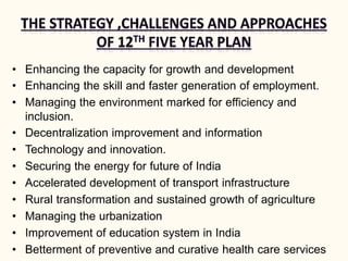 • Enhancing the capacity for growth and development
• Enhancing the skill and faster generation of employment.
• Managing the environment marked for efficiency and
inclusion.
• Decentralization improvement and information
• Technology and innovation.
• Securing the energy for future of India
• Accelerated development of transport infrastructure
• Rural transformation and sustained growth of agriculture
• Managing the urbanization
• Improvement of education system in India
• Betterment of preventive and curative health care services
 