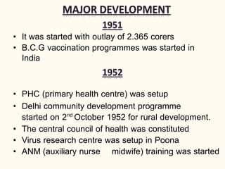 • It was started with outlay of 2.365 corers
• B.C.G vaccination programmes was started in
India
• PHC (primary health centre) was setup
• Delhi community development programme
started on 2nd
October 1952 for rural development.
• The central council of health was constituted
• Virus research centre was setup in Poona
• ANM (auxiliary nurse midwife) training was started
 