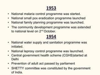 • National malaria control programme was started.
• National small pox eradication programme launched
• National family planning programme was launched.
• The community development programme was extended
to national level on 2nd
October.
• National water supply and sanitation programme was
initiated.
• National leprosy control programme was launched.
• Central government health scheme (CGHS)started at
Delhi
• Prevention of adult act passed by parliament
• SHETTY committee was constituted by the government
of India.
 