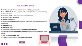 1. Heroku : Using the Heroku platform to host and deploy our projects.
2. Git and Github : To store a project's code, and keep track of the complete history
of all changes made.
3. Learn how to add a price to your products or price them.
4. The skill of writing clean code.
5. Problem solving skills.
6. Learn to create a Portfolio for businesses and projects, and create a powerful CV
and Resume.
7. Interviews Skills
8. Freelancing Skills
9. An overview to learn about ways to hack and protect websites.
10.Learn the concept of domain and hosting and how to upload your website to the
Internet.
11.How to Create and Read Breif
12.The skill of finding jobs and reading job requirements.
More
“Job market skills”
 