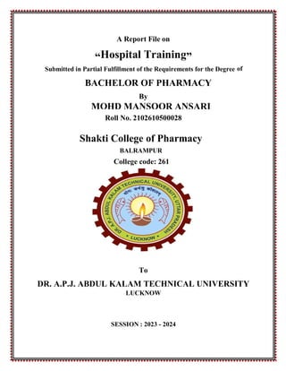 0
A Report File on
“Hospital Training”
Submitted in Partial Fulfillment of the Requirements for the Degree of
BACHELOR OF PHARMACY
By
MOHD MANSOOR ANSARI
Roll No. 2102610500028
Shakti College of Pharmacy
BALRAMPUR
College code: 261
To
DR. A.P.J. ABDUL KALAM TECHNICAL UNIVERSITY
LUCKNOW
SESSION : 2023 - 2024
 