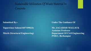 Sustainable Utilization Of Waste Material In
Concrete
Submitted By:-
Tapaswinee Sahoo(1607109024)
Mtech (Structural Engineering)
Under The Guidance Of
Mr. JAGADISH MALLICK
Assistant Professor
Department Of Civil Engineering
PMEC, Berhampur
 