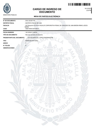 CARGO DE INGRESO DE
DOCUMENTO
3.59 PM
18/12/2023
MESA DE PARTES ELECTRÓNICA
MINISTERIO PÚBLICO
N° DE DOCUMENTO
DISTRITO FISCAL
CASO : 506014508-2023-805-0
N° FOLIOS
FECHA INGRESO
TIPO DE DOCUMENTO
PRESENTANTE DEL DOCUMENTO
OBSERVACIONES
TIPO
ANEXO
: DOC-202361740
: DISTRITO FISCAL DE LIMA
: 18/12/2023 15:59:30
: PERSONA NATURAL
:
: 8
: 1
: Recurso de Queja de Derecho
: DYLAN EZEQUIEL LÓPEZ ENCARNACIÓN
FISCALÍA : 4to Despacho-OCTAVA FISCALÍA CORPORATIVA PENAL DE CERCADO DE LIMA-BREÑA-RÍMAC-JESÚS
MARÍA
 