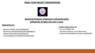 FINAL YEAR PROJECT PRESENTATION
Seasonal Analysis of gaseous and particulate
pollutants of Agra city over a year
PRESENTED BY :
MAHESH PRATAP (2007360000024)
PRAVEEN KUMAR MISHRA(2007360000034)
POOJA SINGH(200736OOOOOO32)
VIVEK KUMAR GUPTA(200736OOOOOO59)
Under Supervision of:
Mr. ASIF ANSARI SIR
Assistant professor, Civil Engineering
RAJKIYA ENGINERRING COLLEGE AZAMGARH
 
