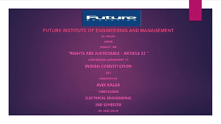 FUTURE INSTITUTE OF ENGINEERING AND MANAGEMENT
CC-148/294
UNDER
MAKAUT, WB
“RIGHTS ARE JUSTICIABLE - ARTICLE 32 ”
CONTINUOUS ASSESSMENT #1
INDIAN CONSTITUTION
301
PRESENTED BY
AVIK KALSA
14801623020
ELECTRICAL ENGINEERING
3RD SEMESTER
AY: 2023-241/9
 