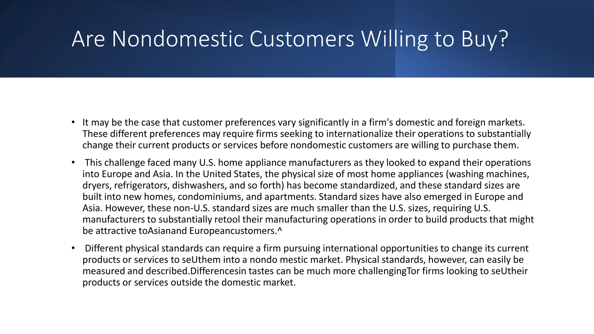 Are Nondomestic Customers Willing to Buy?
• It may be the case that customer preferences vary significantly in a firm's domestic and foreign markets.
These different preferences may require firms seeking to internationalize their operations to substantially
change their current products or services before nondomestic customers are willing to purchase them.
• This challenge faced many U.S. home appliance manufacturers as they looked to expand their operations
into Europe and Asia. In the United States, the physical size of most home appliances (washing machines,
dryers, refrigerators, dishwashers, and so forth) has become standardized, and these standard sizes are
built into new homes, condominiums, and apartments. Standard sizes have also emerged in Europe and
Asia. However, these non-U.S. standard sizes are much smaller than the U.S. sizes, requiring U.S.
manufacturers to substantially retool their manufacturing operations in order to build products that might
be attractive toAsianand Europeancustomers.^
• Different physical standards can require a firm pursuing international opportunities to change its current
products or services to seUthem into a nondo mestic market. Physical standards, however, can easily be
measured and described.Differencesin tastes can be much more challengingTor firms looking to seUtheir
products or services outside the domestic market.
 