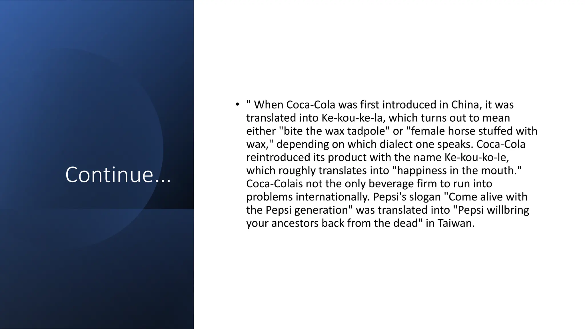 Continue...
• " When Coca-Cola was first introduced in China, it was
translated into Ke-kou-ke-la, which turns out to mean
either "bite the wax tadpole" or "female horse stuffed with
wax," depending on which dialect one speaks. Coca-Cola
reintroduced its product with the name Ke-kou-ko-le,
which roughly translates into "happiness in the mouth."
Coca-Colais not the only beverage firm to run into
problems internationally. Pepsi's slogan "Come alive with
the Pepsi generation" was translated into "Pepsi willbring
your ancestors back from the dead" in Taiwan.
 