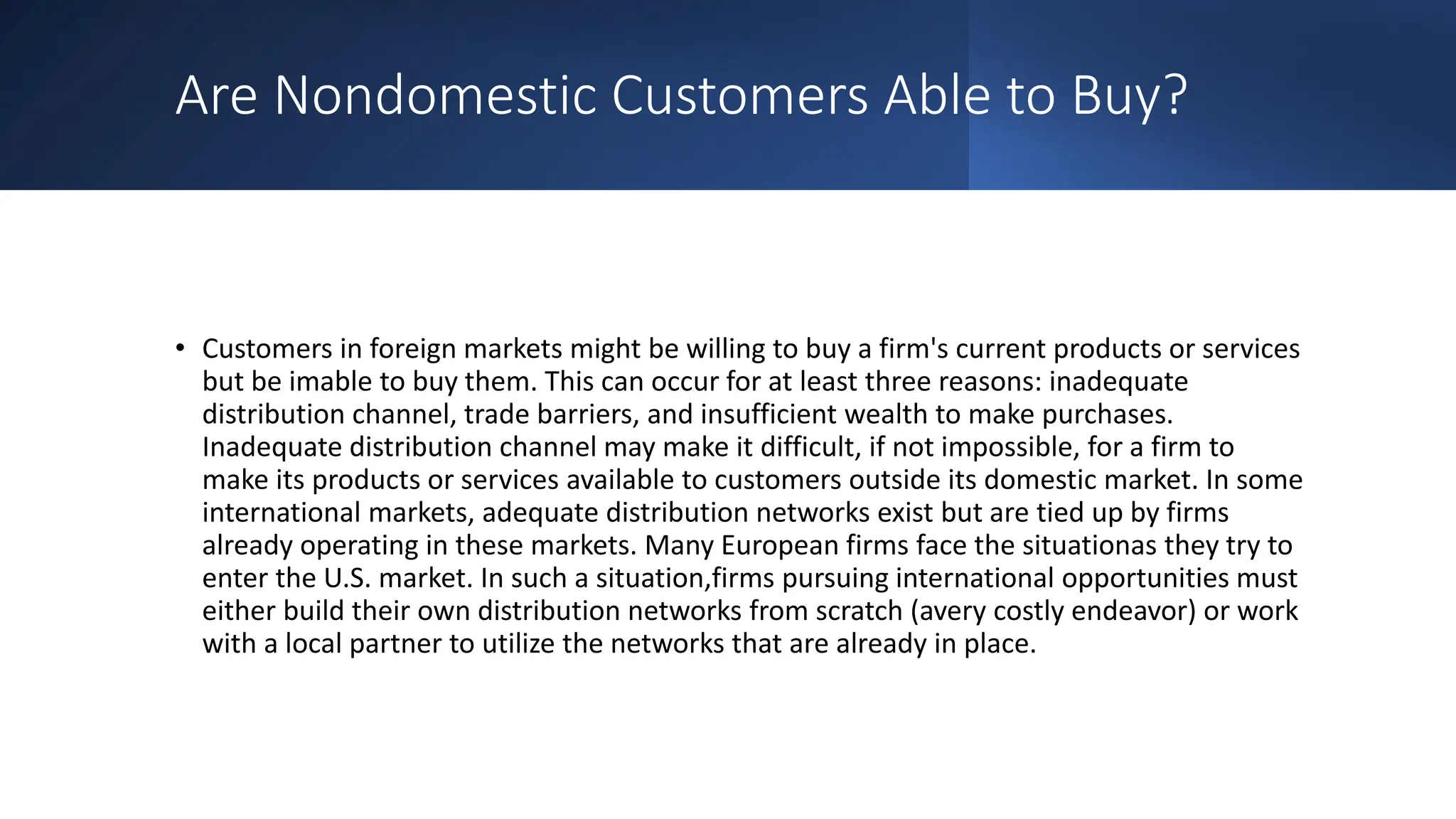 Are Nondomestic Customers Able to Buy?
• Customers in foreign markets might be willing to buy a firm's current products or services
but be imable to buy them. This can occur for at least three reasons: inadequate
distribution channel, trade barriers, and insufficient wealth to make purchases.
Inadequate distribution channel may make it difficult, if not impossible, for a firm to
make its products or services available to customers outside its domestic market. In some
international markets, adequate distribution networks exist but are tied up by firms
already operating in these markets. Many European firms face the situationas they try to
enter the U.S. market. In such a situation,firms pursuing international opportunities must
either build their own distribution networks from scratch (avery costly endeavor) or work
with a local partner to utilize the networks that are already in place.
 