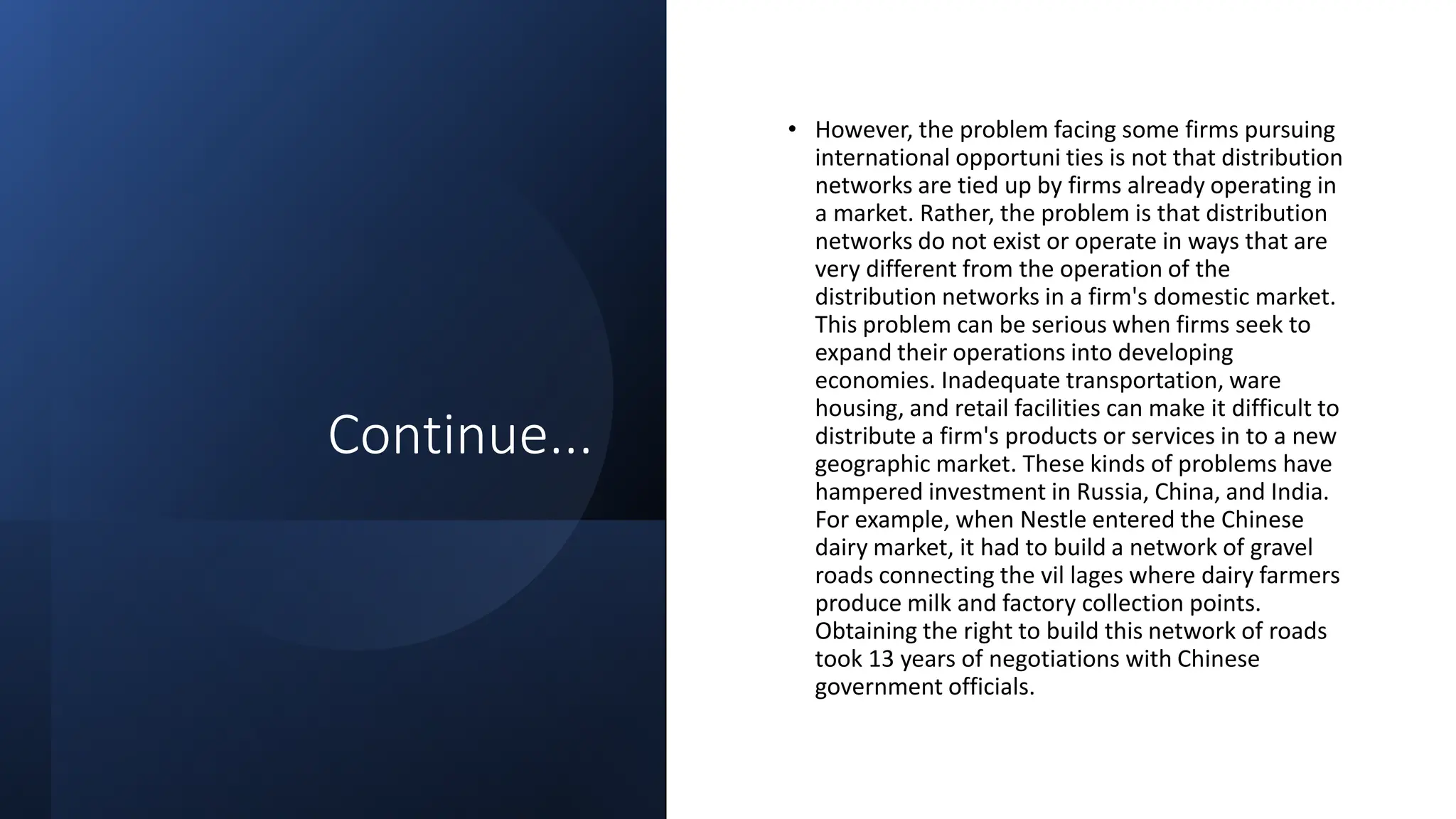 Continue...
• However, the problem facing some firms pursuing
international opportuni ties is not that distribution
networks are tied up by firms already operating in
a market. Rather, the problem is that distribution
networks do not exist or operate in ways that are
very different from the operation of the
distribution networks in a firm's domestic market.
This problem can be serious when firms seek to
expand their operations into developing
economies. Inadequate transportation, ware
housing, and retail facilities can make it difficult to
distribute a firm's products or services in to a new
geographic market. These kinds of problems have
hampered investment in Russia, China, and India.
For example, when Nestle entered the Chinese
dairy market, it had to build a network of gravel
roads connecting the vil lages where dairy farmers
produce milk and factory collection points.
Obtaining the right to build this network of roads
took 13 years of negotiations with Chinese
government officials.
 