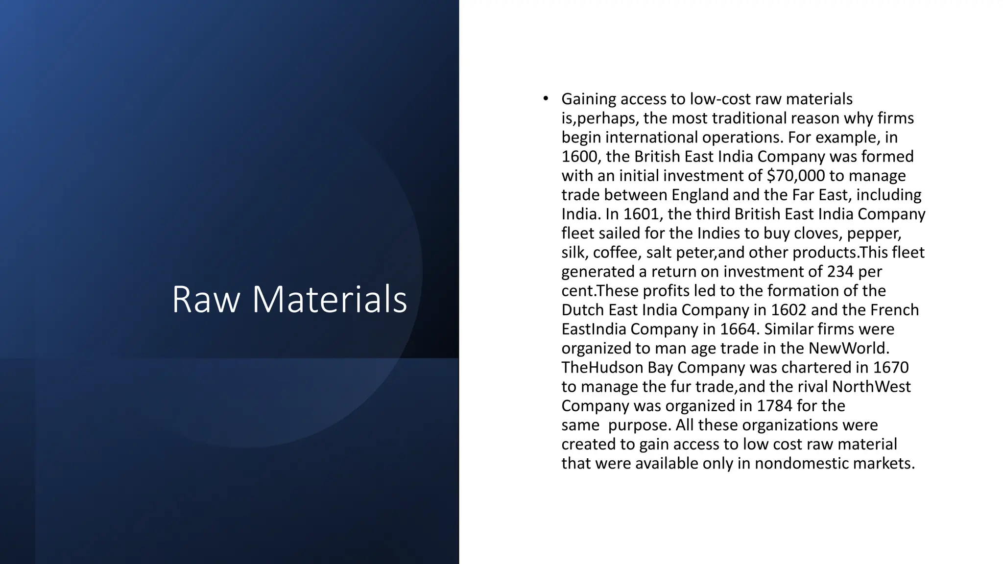 Raw Materials
• Gaining access to low-cost raw materials
is,perhaps, the most traditional reason why firms
begin international operations. For example, in
1600, the British East India Company was formed
with an initial investment of $70,000 to manage
trade between England and the Far East, including
India. In 1601, the third British East India Company
fleet sailed for the Indies to buy cloves, pepper,
silk, coffee, salt peter,and other products.This fleet
generated a return on investment of 234 per
cent.These profits led to the formation of the
Dutch East India Company in 1602 and the French
EastIndia Company in 1664. Similar firms were
organized to man age trade in the NewWorld.
TheHudson Bay Company was chartered in 1670
to manage the fur trade,and the rival NorthWest
Company was organized in 1784 for the
same purpose. All these organizations were
created to gain access to low cost raw material
that were available only in nondomestic markets.
 