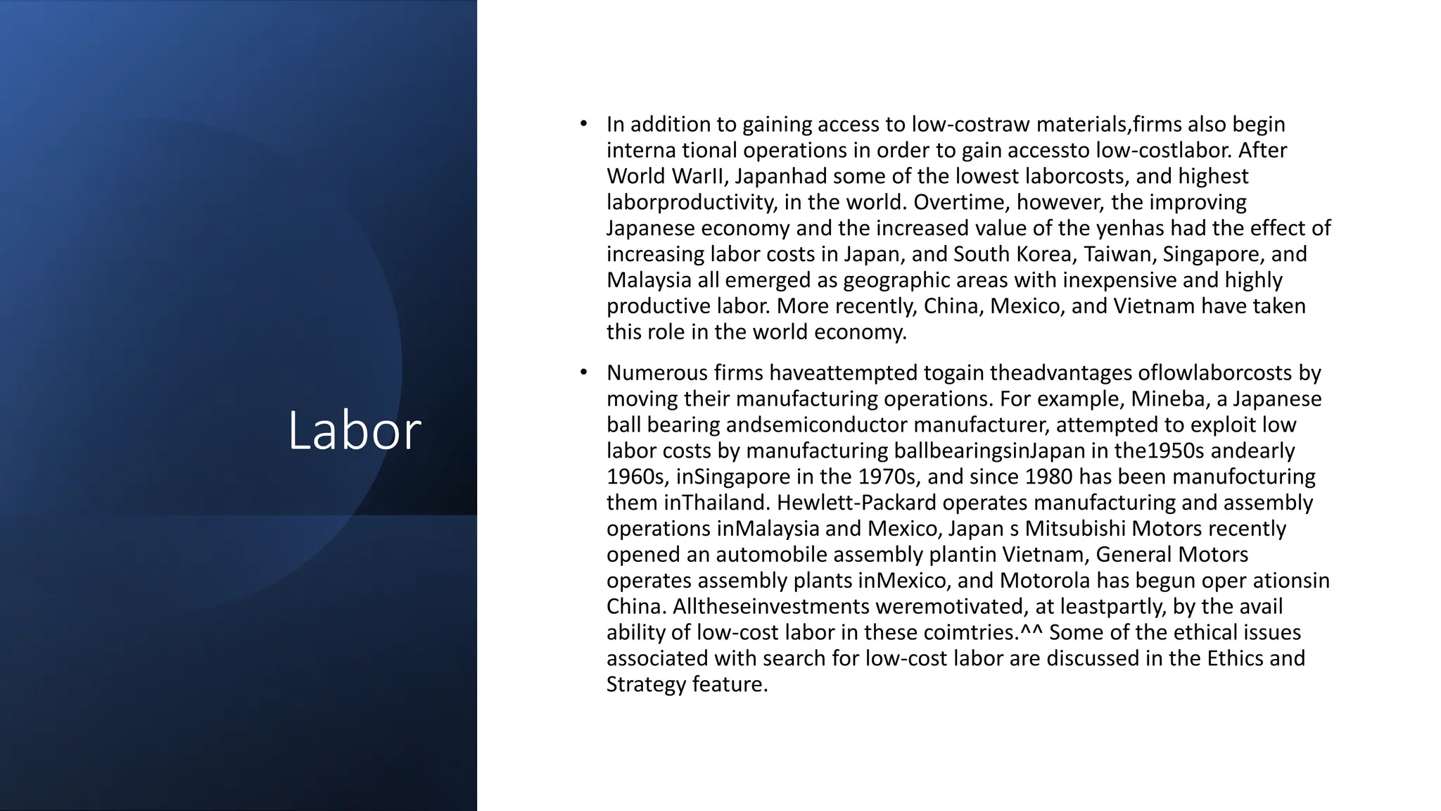 Labor
• In addition to gaining access to low-costraw materials,firms also begin
interna tional operations in order to gain accessto low-costlabor. After
World WarII, Japanhad some of the lowest laborcosts, and highest
laborproductivity, in the world. Overtime, however, the improving
Japanese economy and the increased value of the yenhas had the effect of
increasing labor costs in Japan, and South Korea, Taiwan, Singapore, and
Malaysia all emerged as geographic areas with inexpensive and highly
productive labor. More recently, China, Mexico, and Vietnam have taken
this role in the world economy.
• Numerous firms haveattempted togain theadvantages oflowlaborcosts by
moving their manufacturing operations. For example, Mineba, a Japanese
ball bearing andsemiconductor manufacturer, attempted to exploit low
labor costs by manufacturing ballbearingsinJapan in the1950s andearly
1960s, inSingapore in the 1970s, and since 1980 has been manufocturing
them inThailand. Hewlett-Packard operates manufacturing and assembly
operations inMalaysia and Mexico, Japan s Mitsubishi Motors recently
opened an automobile assembly plantin Vietnam, General Motors
operates assembly plants inMexico, and Motorola has begun oper ationsin
China. Alltheseinvestments weremotivated, at leastpartly, by the avail
ability of low-cost labor in these coimtries.^^ Some of the ethical issues
associated with search for low-cost labor are discussed in the Ethics and
Strategy feature.
 