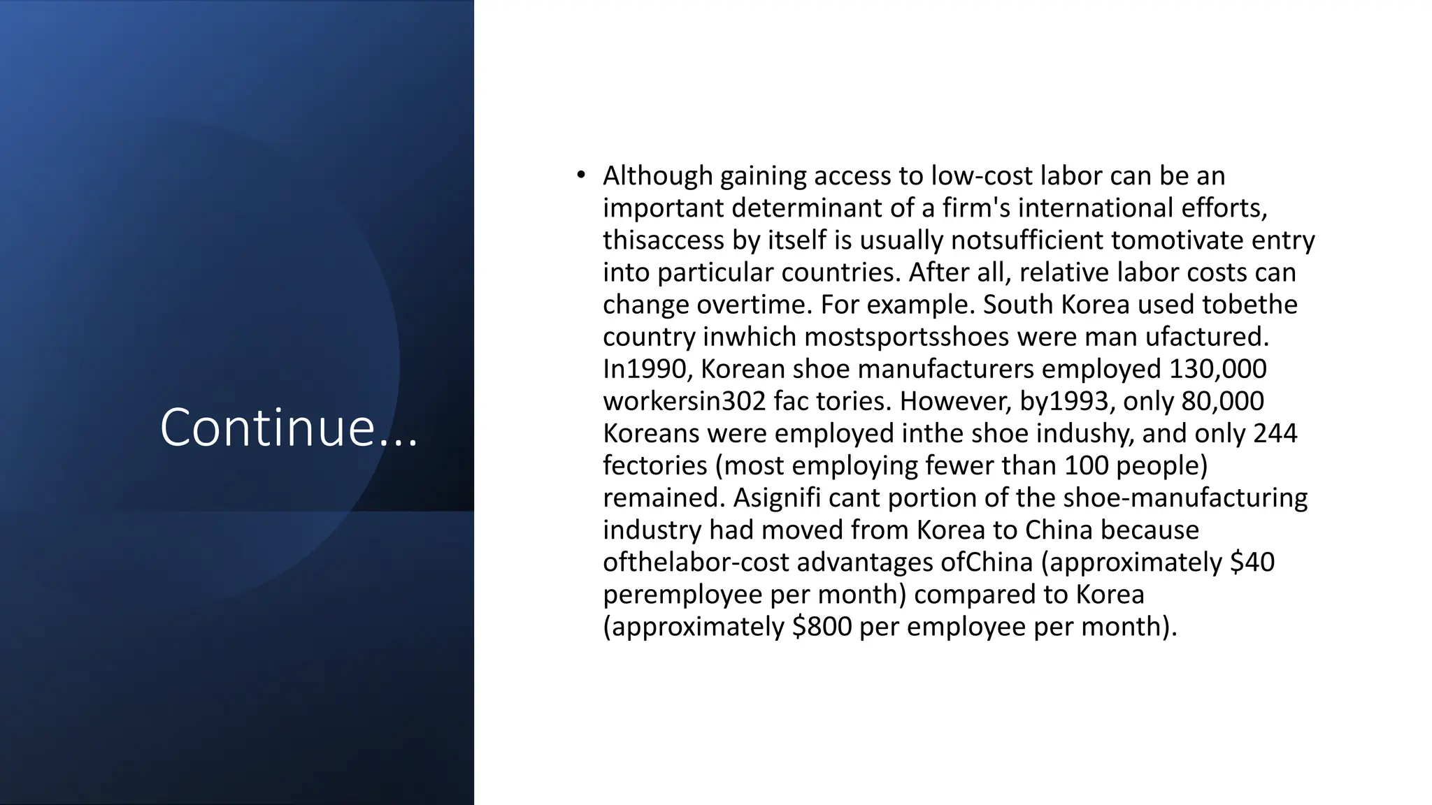 Continue...
• Although gaining access to low-cost labor can be an
important determinant of a firm's international efforts,
thisaccess by itself is usually notsufficient tomotivate entry
into particular countries. After all, relative labor costs can
change overtime. For example. South Korea used tobethe
country inwhich mostsportsshoes were man ufactured.
In1990, Korean shoe manufacturers employed 130,000
workersin302 fac tories. However, by1993, only 80,000
Koreans were employed inthe shoe indushy, and only 244
fectories (most employing fewer than 100 people)
remained. Asignifi cant portion of the shoe-manufacturing
industry had moved from Korea to China because
ofthelabor-cost advantages ofChina (approximately $40
peremployee per month) compared to Korea
(approximately $800 per employee per month).
 