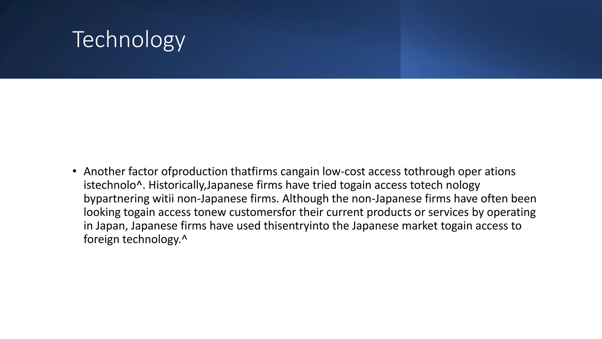 Technology
• Another factor ofproduction thatfirms cangain low-cost access tothrough oper ations
istechnolo^. Historically,Japanese firms have tried togain access totech nology
bypartnering witii non-Japanese firms. Although the non-Japanese firms have often been
looking togain access tonew customersfor their current products or services by operating
in Japan, Japanese firms have used thisentryinto the Japanese market togain access to
foreign technology.^
 