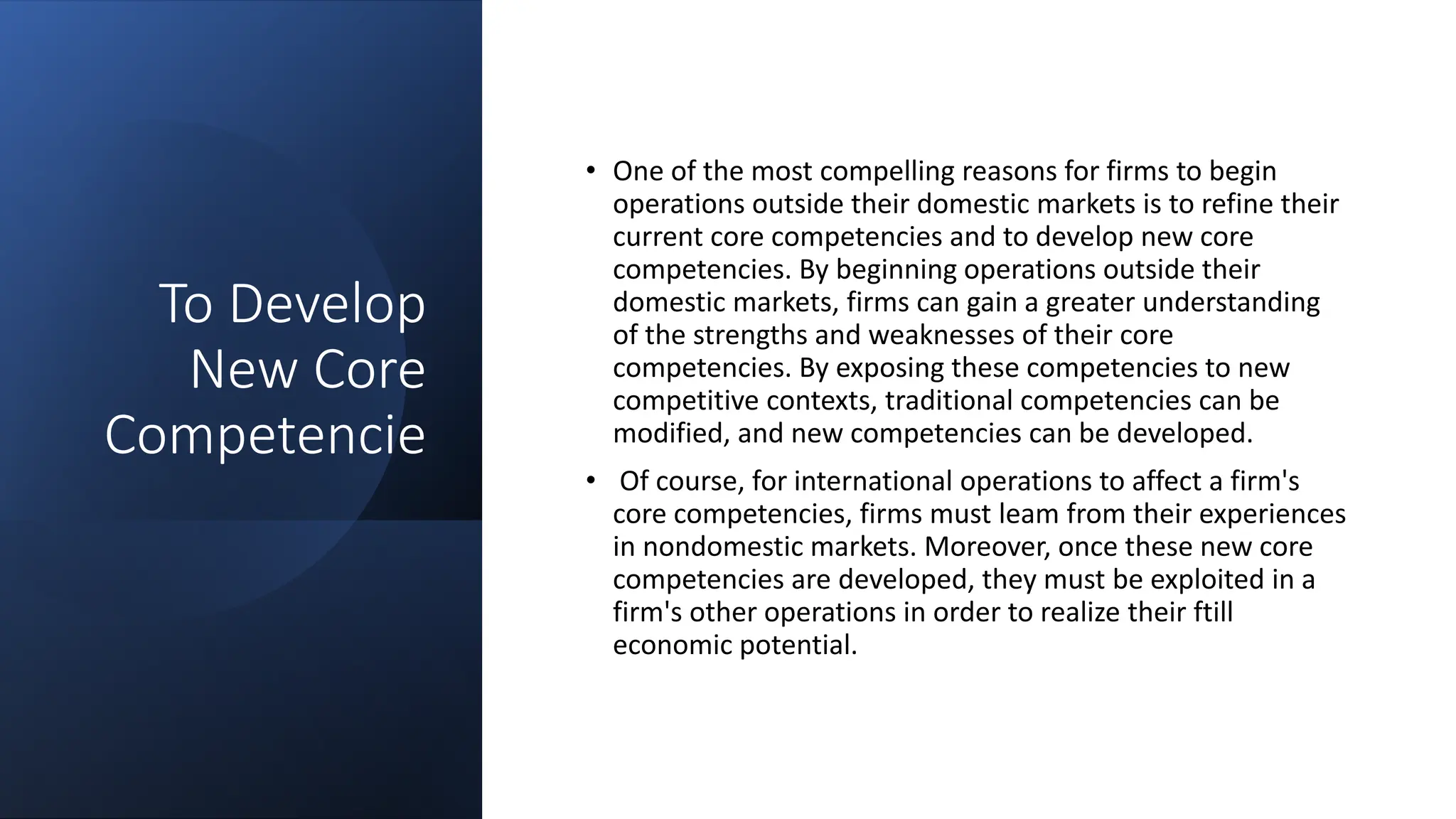 To Develop
New Core
Competencie
• One of the most compelling reasons for firms to begin
operations outside their domestic markets is to refine their
current core competencies and to develop new core
competencies. By beginning operations outside their
domestic markets, firms can gain a greater understanding
of the strengths and weaknesses of their core
competencies. By exposing these competencies to new
competitive contexts, traditional competencies can be
modified, and new competencies can be developed.
• Of course, for international operations to affect a firm's
core competencies, firms must leam from their experiences
in nondomestic markets. Moreover, once these new core
competencies are developed, they must be exploited in a
firm's other operations in order to realize their ftill
economic potential.
 