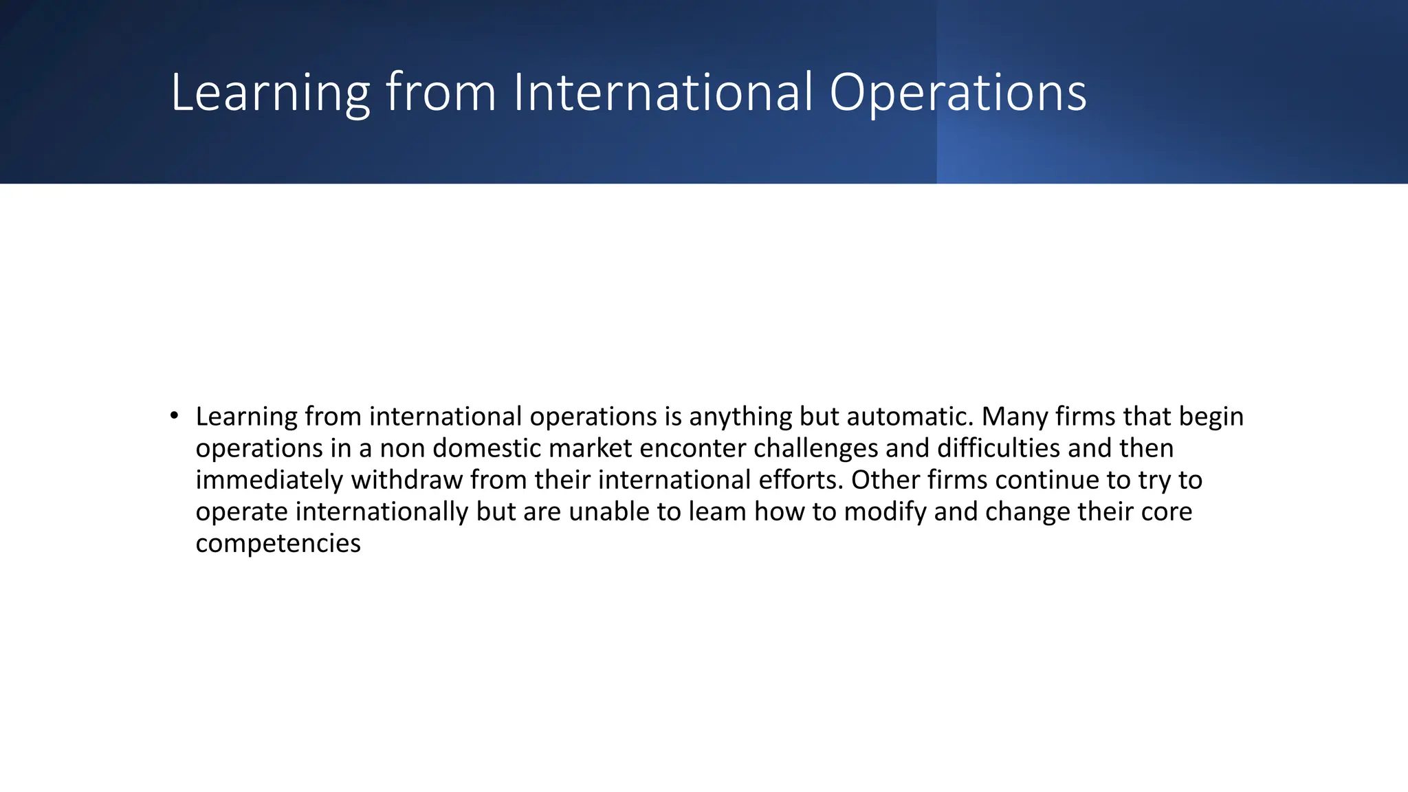 Learning from International Operations
• Learning from international operations is anything but automatic. Many firms that begin
operations in a non domestic market enconter challenges and difficulties and then
immediately withdraw from their international efforts. Other firms continue to try to
operate internationally but are unable to leam how to modify and change their core
competencies
 
