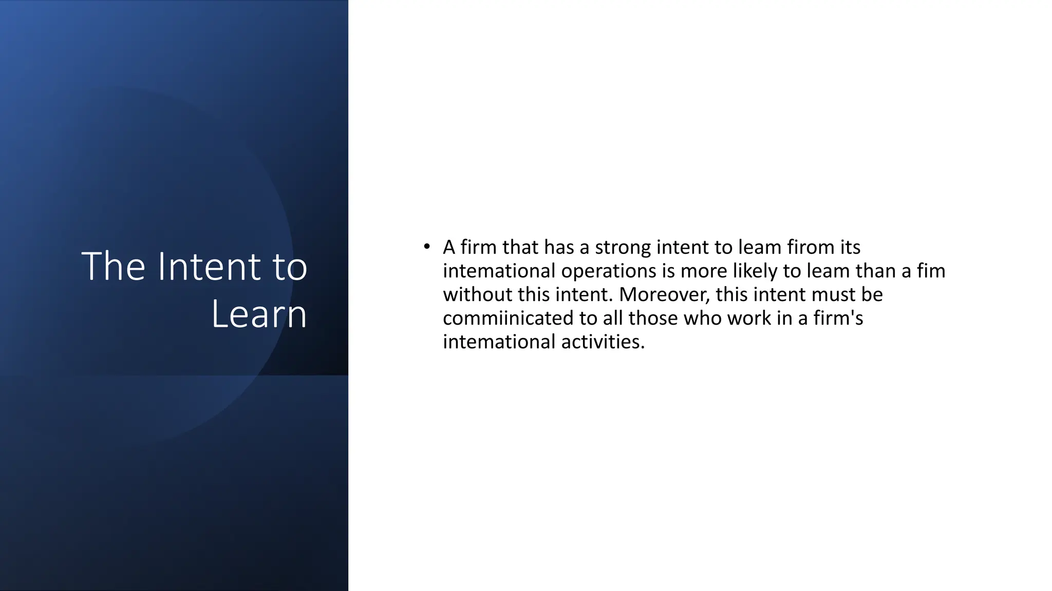The Intent to
Learn
• A firm that has a strong intent to leam firom its
intemational operations is more likely to leam than a fim
without this intent. Moreover, this intent must be
commiinicated to all those who work in a firm's
intemational activities.
 