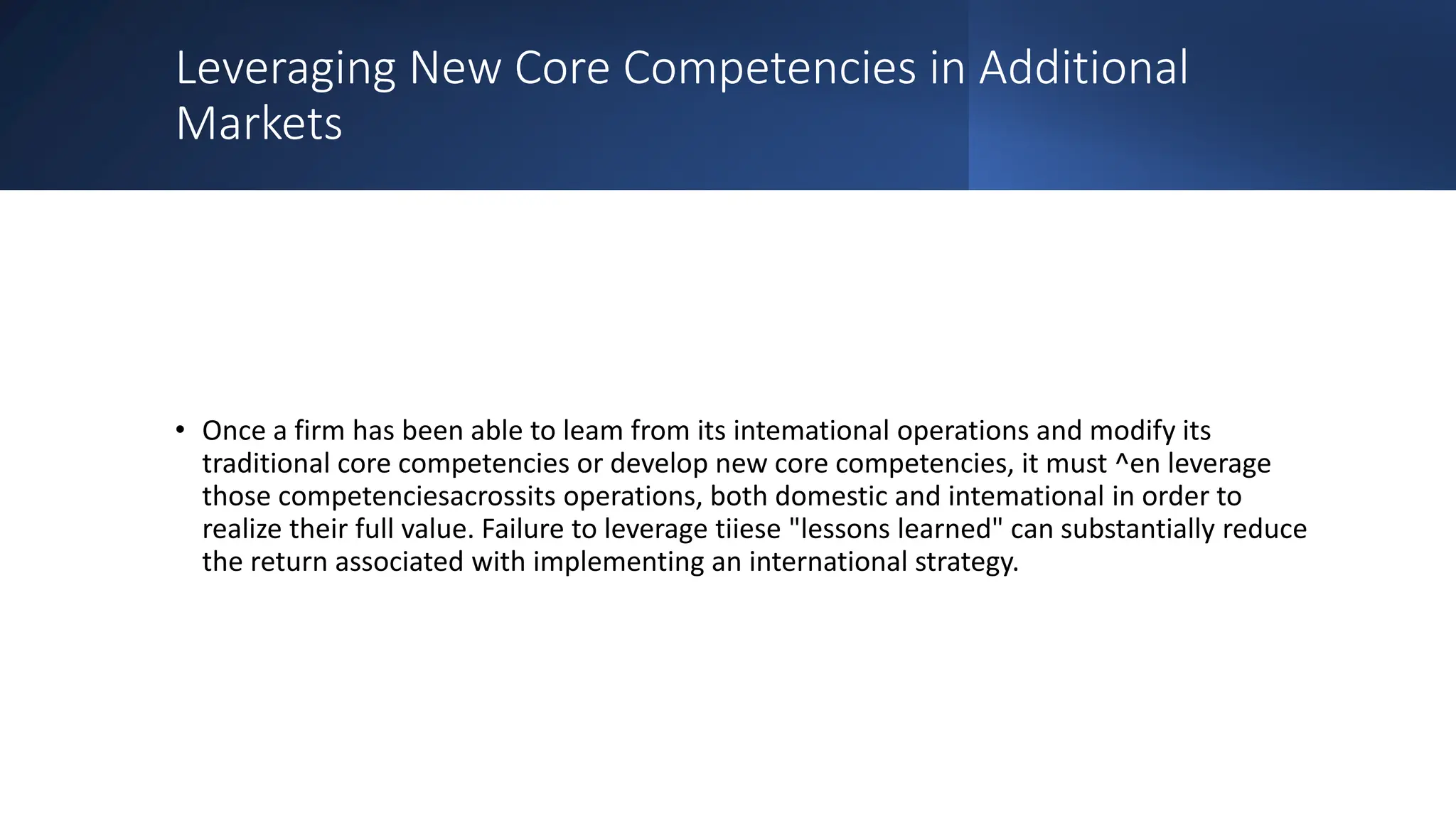 Leveraging New Core Competencies in Additional
Markets
• Once a firm has been able to leam from its intemational operations and modify its
traditional core competencies or develop new core competencies, it must ^en leverage
those competenciesacrossits operations, both domestic and intemational in order to
realize their full value. Failure to leverage tiiese "lessons learned" can substantially reduce
the return associated with implementing an international strategy.
 