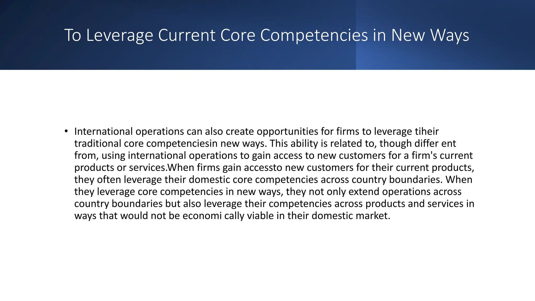 To Leverage Current Core Competencies in New Ways
• International operations can also create opportunities for firms to leverage tiheir
traditional core competenciesin new ways. This ability is related to, though differ ent
from, using international operations to gain access to new customers for a firm's current
products or services.When firms gain accessto new customers for their current products,
they often leverage their domestic core competencies across country boundaries. When
they leverage core competencies in new ways, they not only extend operations across
country boundaries but also leverage their competencies across products and services in
ways that would not be economi cally viable in their domestic market.
 