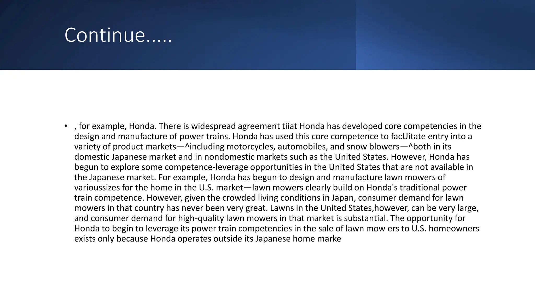 Continue.....
• , for example, Honda. There is widespread agreement tiiat Honda has developed core competencies in the
design and manufacture of power trains. Honda has used this core competence to facUitate entry into a
variety of product markets—^including motorcycles, automobiles, and snow blowers—^both in its
domestic Japanese market and in nondomestic markets such as the United States. However, Honda has
begun to explore some competence-leverage opportunities in the United States that are not available in
the Japanese market. For example, Honda has begun to design and manufacture lawn mowers of
varioussizes for the home in the U.S. market—lawn mowers clearly build on Honda's traditional power
train competence. However, given the crowded living conditions in Japan, consumer demand for lawn
mowers in that country has never been very great. Lawns in the United States,however, can be very large,
and consumer demand for high-quality lawn mowers in that market is substantial. The opportunity for
Honda to begin to leverage its power train competencies in the sale of lawn mow ers to U.S. homeowners
exists only because Honda operates outside its Japanese home marke
 