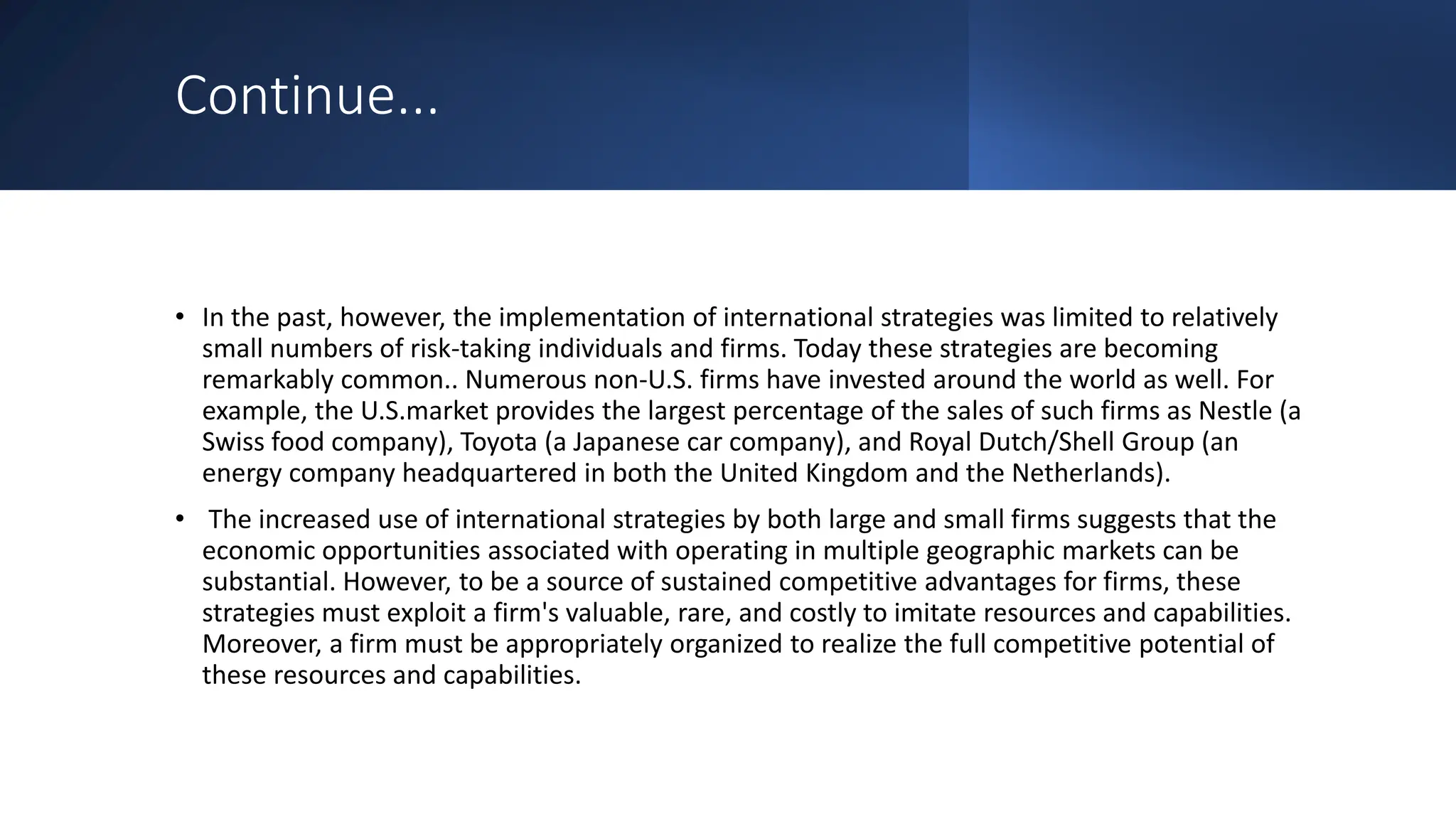 Continue...
• In the past, however, the implementation of international strategies was limited to relatively
small numbers of risk-taking individuals and firms. Today these strategies are becoming
remarkably common.. Numerous non-U.S. firms have invested around the world as well. For
example, the U.S.market provides the largest percentage of the sales of such firms as Nestle (a
Swiss food company), Toyota (a Japanese car company), and Royal Dutch/Shell Group (an
energy company headquartered in both the United Kingdom and the Netherlands).
• The increased use of international strategies by both large and small firms suggests that the
economic opportunities associated with operating in multiple geographic markets can be
substantial. However, to be a source of sustained competitive advantages for firms, these
strategies must exploit a firm's valuable, rare, and costly to imitate resources and capabilities.
Moreover, a firm must be appropriately organized to realize the full competitive potential of
these resources and capabilities.
 
