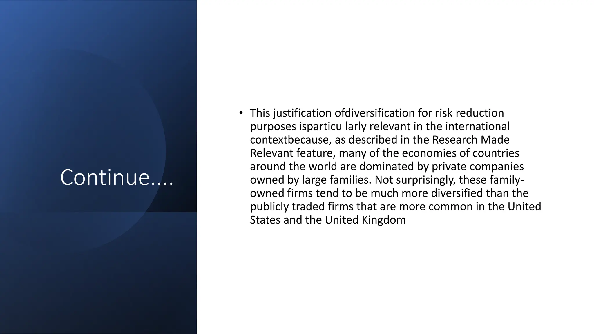 Continue....
• This justification ofdiversification for risk reduction
purposes isparticu larly relevant in the international
contextbecause, as described in the Research Made
Relevant feature, many of the economies of countries
around the world are dominated by private companies
owned by large families. Not surprisingly, these family-
owned firms tend to be much more diversified than the
publicly traded firms that are more common in the United
States and the United Kingdom
 
