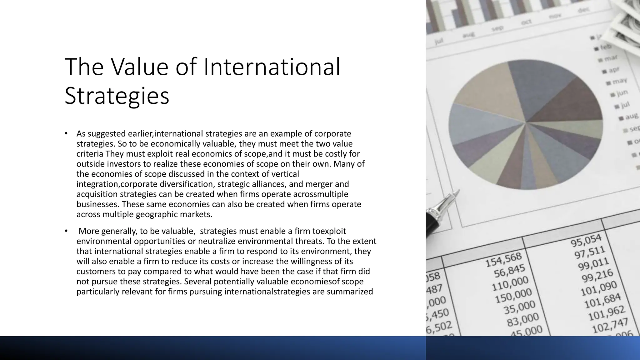 The Value of International
Strategies
• As suggested earlier,international strategies are an example of corporate
strategies. So to be economically valuable, they must meet the two value
criteria They must exploit real economics of scope,and it must be costly for
outside investors to realize these economies of scope on their own. Many of
the economies of scope discussed in the context of vertical
integration,corporate diversification, strategic alliances, and merger and
acquisition strategies can be created when firms operate acrossmultiple
businesses. These same economies can also be created when firms operate
across multiple geographic markets.
• More generally, to be valuable, strategies must enable a firm toexploit
environmental opportunities or neutralize environmental threats. To the extent
that international strategies enable a firm to respond to its environment, they
will also enable a firm to reduce its costs or increase the willingness of its
customers to pay compared to what would have been the case if that firm did
not pursue these strategies. Several potentially valuable economiesof scope
particularly relevant for firms pursuing internationalstrategies are summarized
 