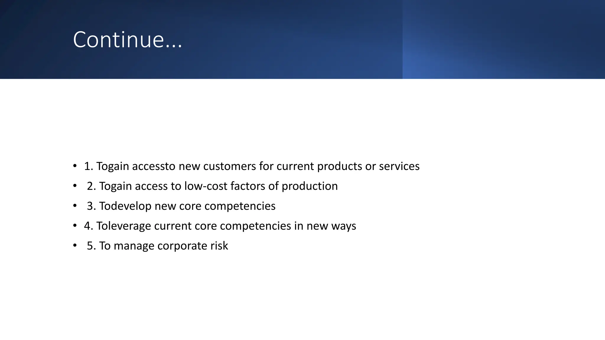 Continue...
• 1. Togain accessto new customers for current products or services
• 2. Togain access to low-cost factors of production
• 3. Todevelop new core competencies
• 4. Toleverage current core competencies in new ways
• 5. To manage corporate risk
 