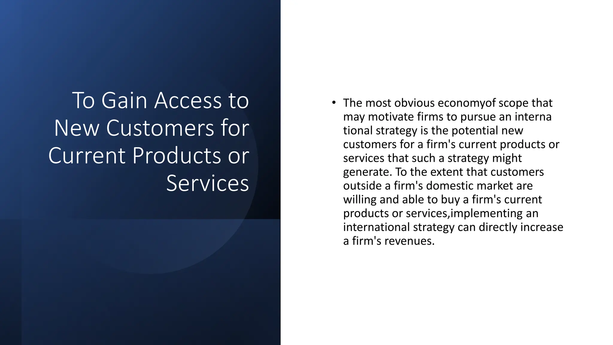 To Gain Access to
New Customers for
Current Products or
Services
• The most obvious economyof scope that
may motivate firms to pursue an interna
tional strategy is the potential new
customers for a firm's current products or
services that such a strategy might
generate. To the extent that customers
outside a firm's domestic market are
willing and able to buy a firm's current
products or services,implementing an
international strategy can directly increase
a firm's revenues.
 