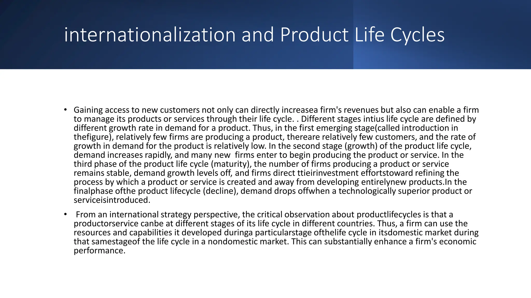 internationalization and Product Life Cycles
• Gaining access to new customers not only can directly increasea firm's revenues but also can enable a firm
to manage its products or services through their life cycle. . Different stages intius life cycle are defined by
different growth rate in demand for a product. Thus, in the first emerging stage(called introduction in
thefigure), relatively few firms are producing a product, thereare relatively few customers, and the rate of
growth in demand for the product is relatively low. In the second stage (growth) of the product life cycle,
demand increases rapidly, and many new firms enter to begin producing the product or service. In the
third phase of the product life cycle (maturity), the number of firms producing a product or service
remains stable, demand growth levels off, and firms direct ttieirinvestment effortstoward refining the
process by which a product or service is created and away from developing entirelynew products.In the
finalphase ofthe product lifecycle (decline), demand drops offwhen a technologically superior product or
serviceisintroduced.
• From an international strategy perspective, the critical observation about productlifecycles is that a
productorservice canbe at different stages of its life cycle in different countries. Thus, a firm can use the
resources and capabilities it developed duringa particularstage ofthelife cycle in itsdomestic market during
that samestageof the life cycle in a nondomestic market. This can substantially enhance a firm's economic
performance.
 