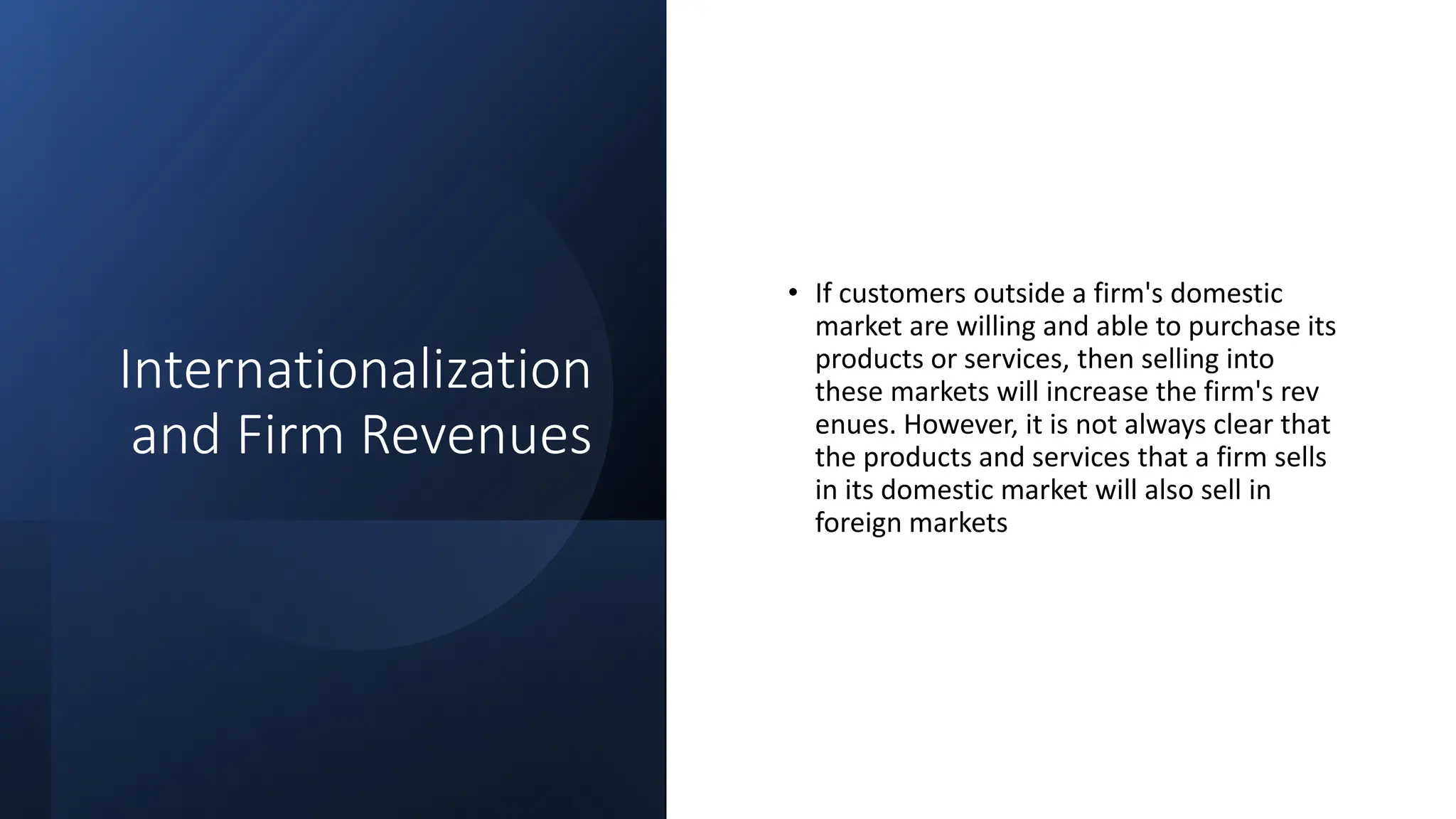 Internationalization
and Firm Revenues
• If customers outside a firm's domestic
market are willing and able to purchase its
products or services, then selling into
these markets will increase the firm's rev
enues. However, it is not always clear that
the products and services that a firm sells
in its domestic market will also sell in
foreign markets
 
