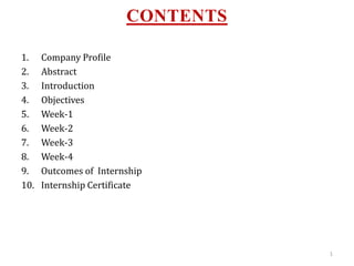 CONTENTS
1. Company Profile
2. Abstract
3. Introduction
4. Objectives
5. Week-1
6. Week-2
7. Week-3
8. Week-4
9. Outcomes of Internship
10. Internship Certificate
1
 