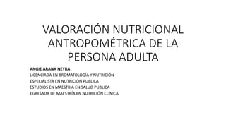 VALORACIÓN NUTRICIONAL
ANTROPOMÉTRICA DE LA
PERSONA ADULTA
ANGIE ARANA NEYRA
LICENCIADA EN BROMATOLOGÍA Y NUTRICIÓN
ESPECIALISTA EN NUTRICIÓN PUBLICA
ESTUDIOS EN MAESTRÍA EN SALUD PUBLICA
EGRESADA DE MAESTRÍA EN NUTRICIÓN CLÍNICA
 