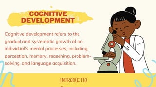 COGNITIVE
DEVELOPMENT
Cognitive development refers to the
gradual and systematic growth of an
individual's mental processes, including
perception, memory, reasoning, problem-
solving, and language acquisition.
 