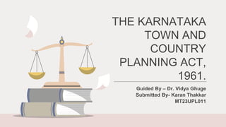 THE KARNATAKA
TOWN AND
COUNTRY
PLANNING ACT,
1961.
Guided By – Dr. Vidya Ghuge
Submitted By- Karan Thakkar
MT23UPL011
 
