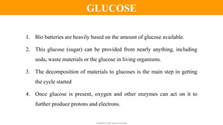 Classified by Alfa Laval as: Business
1. Bio batteries are heavily based on the amount of glucose available.
2. This glucose (sugar) can be provided from nearly anything, including
soda, waste materials or the glucose in living organisms.
3. The decomposition of materials to glucoses is the main step in getting
the cycle started
4. Once glucose is present, oxygen and other enzymes can act on it to
further produce protons and electrons.
GLUCOSE
 