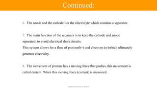 Classified by Alfa Laval as: Business
6. The anode and the cathode lies the electrolyte which contains a separator.
7. The main function of the separator is to keep the cathode and anode
separated, to avoid electrical short circuits.
This system allows for a flow of protons(h+) and electrons (e-)which ultimately
generate electricity.
8. The movement of protons has a moving force that pushes, this movement is
called current. When this moving force (current) is measured.
Continued:
 