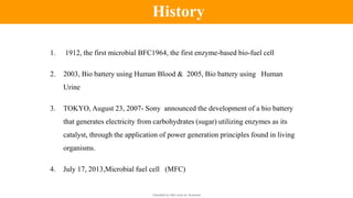 Classified by Alfa Laval as: Business
1. 1912, the first microbial BFC1964, the first enzyme-based bio-fuel cell
2. 2003, Bio battery using Human Blood & 2005, Bio battery using Human
Urine
3. TOKYO, August 23, 2007- Sony announced the development of a bio battery
that generates electricity from carbohydrates (sugar) utilizing enzymes as its
catalyst, through the application of power generation principles found in living
organisms.
4. July 17, 2013,Microbial fuel cell (MFC)
History
 