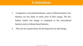 Classified by Alfa Laval as: Business
1. Compared to conventional batteries, such as lithium batteries, bio-
batteries are less likely to retain most of their energy. The bio-
battery retains less energy as compared to the conventional
batteries such as lithium-based batteries.
2. They are not a good choice for the long-term use and storage.
Limitations
 