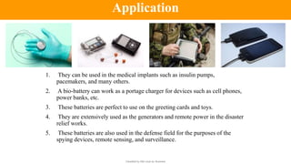 Classified by Alfa Laval as: Business
1. They can be used in the medical implants such as insulin pumps,
pacemakers, and many others.
2. A bio-battery can work as a portage charger for devices such as cell phones,
power banks, etc.
3. These batteries are perfect to use on the greeting cards and toys.
4. They are extensively used as the generators and remote power in the disaster
relief works.
5. These batteries are also used in the defense field for the purposes of the
spying devices, remote sensing, and surveillance.
Application
 