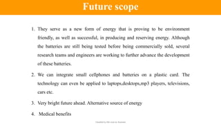 Classified by Alfa Laval as: Business
1. They serve as a new form of energy that is proving to be environment
friendly, as well as successful, in producing and reserving energy. Although
the batteries are still being tested before being commercially sold, several
research teams and engineers are working to further advance the development
of these batteries.
2. We can integrate small cellphones and batteries on a plastic card. The
technology can even be applied to laptops,desktops,mp3 players, televisions,
cars etc.
3. Very bright future ahead. Alternative source of energy
4. Medical benefits
Future scope
 