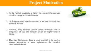 Classified by Alfa Laval as: Business
1. In the field of electricity, a battery is a device that converts
chemical energy to electrical energy.
2. Different types of batteries are used in various electronic and
electrical devices.
3. However, these batteries contain certain chemicals such as
compounds of lead and mercury, which are highly toxic in
nature.
4. Therefore, bio-batteries have a great potential to be used as
suitable alternatives or even replacements for chemical
batteries in the future.
Project Motivation
 