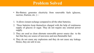 Classified by Alfa Laval as: Business
• Bio-Battery generates electricity from renewable fuels (glucose,
sucrose, fructose, etc. ) : -
1. It allows instant recharge compared to all the other batteries.
2. These batteries keep themselves charged with the help of continuous
supply of glucose or sugar. They do not require any external power
supply.
3. They are used as clean alternate renewable power source due to the
fact that they are source of non-toxic and non-flammable fuel.
4. They do not cause any explosions and they do not cause any leakage
Hence, they are safe to use.
Problem Solved
 