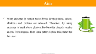 Classified by Alfa Laval as: Business
• When enzymes in human bodies break down glucose, several
electrons and protons are released. Therefore, by using
enzymes to break down glucose, bio-batteries directly receive
energy from glucose. Then these batteries store this energy for
later use.
Aim
 