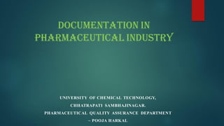UNIVERSITY OF CHEMICAL TECHNOLOGY,
CHHATRAPATI SAMBHAJINAGAR.
PHARMACEUTICAL QUALITY ASSURANCE DEPARTMENT
~ POOJA HARKAL
Documentation in
Pharmaceutical Industry
 